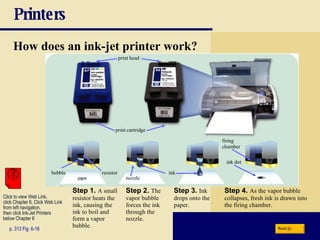 Printers How does an ink-jet printer work? p. 313 Fig. 6-16 Step 1.   A small resistor heats the ink, causing the ink to boil and form a vapor bubble. Step 2.   The vapor bubble forces the ink through the nozzle. Step 3.   Ink drops onto the paper. Step 4.   As the vapor bubble collapses, fresh ink is drawn into the firing chamber. Next Click to view Web Link, click Chapter 6, Click Web Link from left navigation,  then click Ink-Jet Printers below Chapter 6 print cartridge print head firing  chamber nozzle bubble resistor ink ink dot 