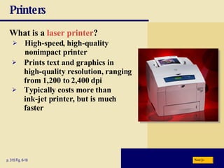 Printers What is a   laser printer ? p. 315 Fig. 6-18 High-speed, high-quality nonimpact printer Prints text and graphics in high-quality resolution, ranging from 1,200 to 2,400 dpi Typically costs more than  ink-jet printer, but is much faster Next 