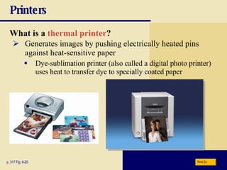 Printers What is a   thermal printer ? p. 317 Fig. 6-20 Generates images by pushing electrically heated pins against heat-sensitive paper Dye-sublimation printer (also called a digital photo printer) uses heat to transfer dye to specially coated paper Next 