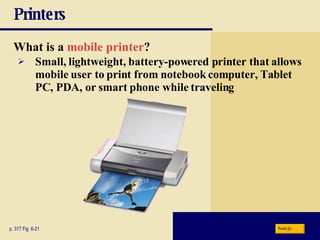 Printers What is a   mobile printer ? p. 317 Fig. 6-21 Small, lightweight, battery-powered printer that allows mobile user to print from notebook computer, Tablet PC, PDA, or smart phone while traveling Next 