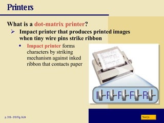 Printers What is a   dot-matrix printer ? p. 318 - 319 Fig. 6-24 Impact printer that produces printed images  when tiny wire pins strike ribbon Impact printer  forms  characters by striking  mechanism against inked  ribbon that contacts paper Next 