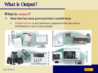 What is Output? What is   output ? p. 300 - 301 Fig. 6-1 Data that has been processed into a useful form Output device  is any hardware component that can convey  information to one or more people Next 