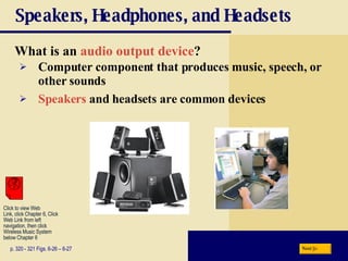 Speakers, Headphones, and Headsets What is an   audio output device ? p. 320 - 321 Figs. 6-26 – 6-27 Computer component that produces music, speech, or other sounds Speakers  and headsets are common devices Next Click to view Web  Link, click Chapter 6, Click  Web Link from left  navigation, then click  Wireless Music System  below Chapter 6 