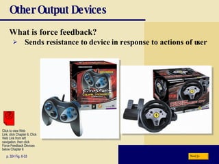 Other Output Devices What is   force feedback? p. 324 Fig. 6-33 Sends resistance to device in response to actions of user Next Click to view Web  Link, click Chapter 6, Click  Web Link from left  navigation, then click  Force Feedback Devices below Chapter 6 