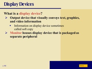 Display Devices What is a   display device ? p. 302 Output device that visually conveys text, graphics, and video information Information on display device sometimes  called soft copy Monitor   houses display device that is packaged as separate peripheral Next 