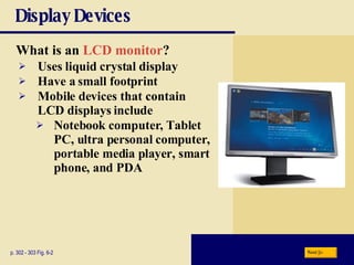 Display Devices What is an  LCD monitor ? p. 302 - 303 Fig. 6-2 Uses liquid crystal display Have a small footprint Mobile devices that contain LCD displays include Notebook computer, Tablet PC, ultra personal computer, portable media player, smart phone, and PDA Next 