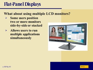 Flat-Panel Displays What about using multiple LCD monitors? p. 303 Fig. 6-3 Some users position two or more monitors side-by-side or stacked Allows users to run multiple applications simultaneously Next 