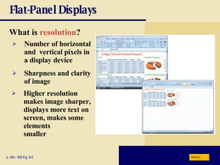Flat-Panel Displays What is   resolution ? p. 304 - 305 Fig. 6-5 Sharpness and clarity of image Higher resolution makes image sharper, displays more text on screen, makes some elements  smaller Number of horizontal and  vertical pixels in a display device Next 