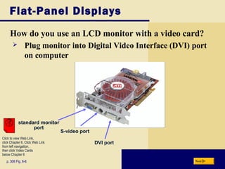Flat-Panel Displays
How do you use an LCD monitor with a video card?
p. 306 Fig. 6-6 Next
 Plug monitor into Digital Video Interface (DVI) port
on computer
standard monitor
port
S-video port
DVI port
Click to view Web Link,
click Chapter 6, Click Web Link
from left navigation,
then click Video Cards
below Chapter 6
 