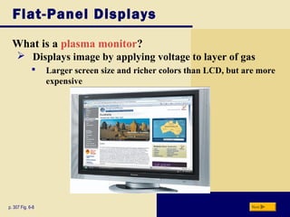 Flat-Panel Displays
What is a plasma monitor?
p. 307 Fig. 6-8 Next
 Displays image by applying voltage to layer of gas
 Larger screen size and richer colors than LCD, but are more
expensive
 