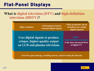Great for game playing, watching movies, and browsing the Internet
HDTVHDTV
(high-definition television)(high-definition television)
is the most advanced form
of digital TV
Flat-Panel Displays
What is digital television (DTV) and high-definition
television (HDTV)?
p. 307 Next
Uses digital signals to produce
crisper, higher-quality output
on LCD and plasma televisions
Many programs can be
broadcast on a single
digital channel
All broadcast stations
transmit digital signals
High resolution
 