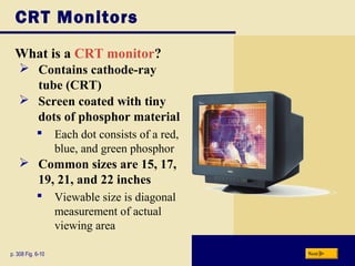 CRT Monitors
What is a CRT monitor?
p. 308 Fig. 6-10 Next
 Contains cathode-ray
tube (CRT)
 Screen coated with tiny
dots of phosphor material
 Each dot consists of a red,
blue, and green phosphor
 Common sizes are 15, 17,
19, 21, and 22 inches
 Viewable size is diagonal
measurement of actual
viewing area
 