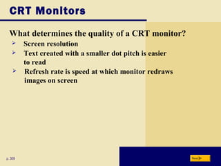 CRT Monitors
What determines the quality of a CRT monitor?
p. 309
 Screen resolution
 Refresh rate is speed at which monitor redraws
images on screen
 Text created with a smaller dot pitch is easier
to read
Next
 