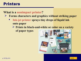 Printers
What is a nonimpact printer?
p. 312 Fig. 6-14 Next
 Forms characters and graphics without striking paper
 Ink-jet printer sprays tiny drops of liquid ink
onto paper
 Prints in black-and-white or color on a variety
of paper types
 
