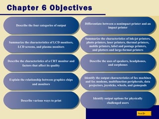Chapter 6 Objectives
Describe the four categories of outputDescribe the four categories of output
Summarize the characteristics of LCD monitors,
LCD screens, and plasma monitors
Summarize the characteristics of LCD monitors,
LCD screens, and plasma monitors
Describe the characteristics of a CRT monitor and
factors that affect its quality
Describe the characteristics of a CRT monitor and
factors that affect its quality
Explain the relationship between graphics chips
and monitors
Explain the relationship between graphics chips
and monitors
Describe various ways to printDescribe various ways to print
Summarize the characteristics of ink-jet printers,
photo printers, laser printers, thermal printers,
mobile printers, label and postage printers,
and plotters and large-format printers
Summarize the characteristics of ink-jet printers,
photo printers, laser printers, thermal printers,
mobile printers, label and postage printers,
and plotters and large-format printers
Describe the uses of speakers, headphones,
and earphones
Describe the uses of speakers, headphones,
and earphones
Identify the output characteristics of fax machines
and fax modems, multifunction peripherals, data
projectors, joysticks, wheels, and gamepads
Identify the output characteristics of fax machines
and fax modems, multifunction peripherals, data
projectors, joysticks, wheels, and gamepads
Identify output options for physically
challenged users
Identify output options for physically
challenged users
Next
Differentiate between a nonimpact printer and an
impact printer
Differentiate between a nonimpact printer and an
impact printer
 