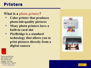 Printers
What is a photo printer?
p. 314 - 315 Fig. 6-17 Next
 Color printer that produces
photo-lab-quality pictures
 Many photo printers have a
built-in card slot
 PictBridge is a standard
technology that allows you to
print pictures directly from a
digital camera
Click to view Web Link,
click Chapter 6, Click
Web Link from left
navigation, then click
PictBridge below Chapter 6
 