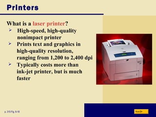 Printers
What is a laser printer?
p. 315 Fig. 6-18 Next
 High-speed, high-quality
nonimpact printer
 Prints text and graphics in
high-quality resolution,
ranging from 1,200 to 2,400 dpi
 Typically costs more than
ink-jet printer, but is much
faster
 