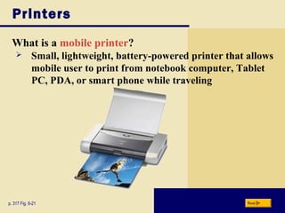Printers
What is a mobile printer?
p. 317 Fig. 6-21 Next
 Small, lightweight, battery-powered printer that allows
mobile user to print from notebook computer, Tablet
PC, PDA, or smart phone while traveling
 