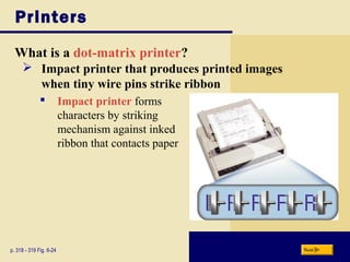 Printers
What is a dot-matrix printer?
p. 318 - 319 Fig. 6-24 Next
 Impact printer that produces printed images
when tiny wire pins strike ribbon
 Impact printer forms
characters by striking
mechanism against inked
ribbon that contacts paper
 