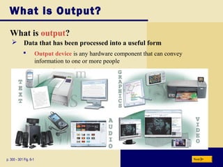 What is Output?
What is output?
p. 300 - 301 Fig. 6-1 Next
 Data that has been processed into a useful form
 Output device is any hardware component that can convey
information to one or more people
 