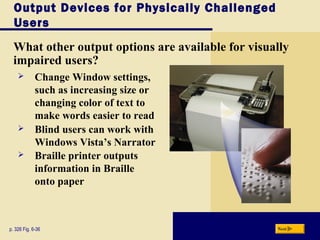 Output Devices for Physically Challenged
Users
What other output options are available for visually
impaired users?
p. 326 Fig. 6-36 Next
 Change Window settings,
such as increasing size or
changing color of text to
make words easier to read
 Blind users can work with
Windows Vista’s Narrator
 Braille printer outputs
information in Braille
onto paper
 