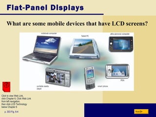 Flat-Panel Displays
What are some mobile devices that have LCD screens?
p. 303 Fig. 6-4 Next
Click to view Web Link,
click Chapter 6, Click Web Link
from left navigation,
then click LCD Technology
below Chapter 6
 