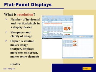Flat-Panel Displays
What is resolution?
p. 304 - 305 Fig. 6-5
 Sharpness and
clarity of image
 Higher resolution
makes image
sharper, displays
more text on screen,
makes some elements
smaller
Next
 Number of horizontal
and vertical pixels in
a display device
 