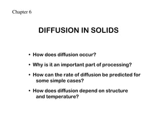 Chapter 6


            DIFFUSION IN SOLIDS


       • How does diffusion occur?

       • Why is it an important part of processing?

       • How can the rate of diffusion be predicted for
          some simple cases?

       • How does diffusion depend on structure
          and temperature?
 