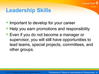CHAPTER         6
                                                                                                SLIDE 2

Leadership Skills

 Important to develop for your career
 Help you earn promotions and responsibility
 Even if you do not become a manager or
    supervisor, you will still have opportunities to
    lead teams, special projects, committees, and
    other groups.




© 2013 Cengage Learning. All Rights Reserved.   Procedures & Theory for Administrative Professionals, 7e
 