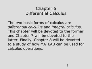 1
Chapter 6
Differential Calculus
The two basic forms of calculus are
differential calculus and integral calculus.
This chapter will be devoted to the former
and Chapter 7 will be devoted to the
latter. Finally, Chapter 8 will be devoted
to a study of how MATLAB can be used for
calculus operations.
 