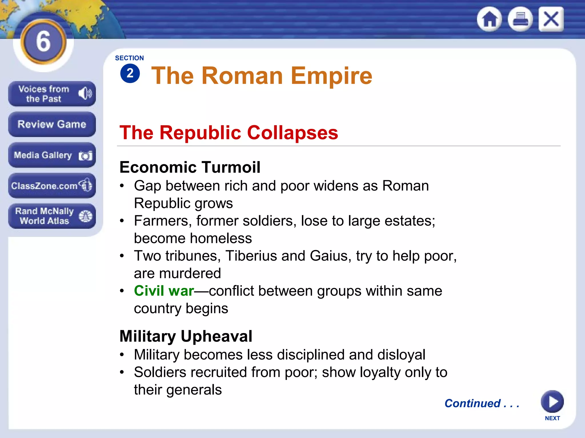 SECTION

2

The Roman Empire

The Republic Collapses
Economic Turmoil
• Gap between rich and poor widens as Roman
Republic grows
• Farmers, former soldiers, lose to large estates;
become homeless
• Two tribunes, Tiberius and Gaius, try to help poor,
are murdered
• Civil war—conflict between groups within same
country begins

Military Upheaval
• Military becomes less disciplined and disloyal
• Soldiers recruited from poor; show loyalty only to
their generals

Continued . . .
NEXT

 