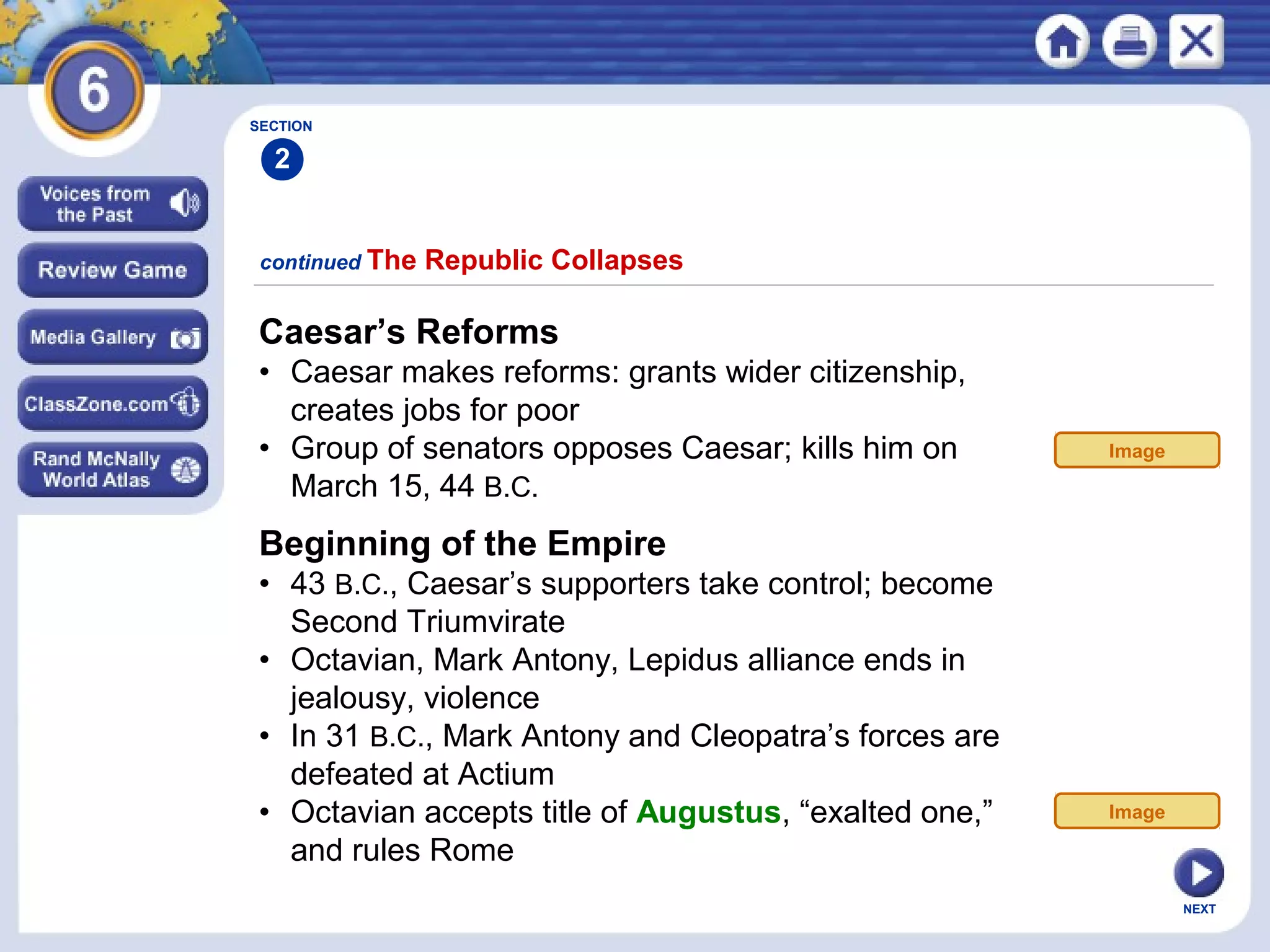SECTION

2
continued The

Republic Collapses

Caesar’s Reforms
• Caesar makes reforms: grants wider citizenship,
creates jobs for poor
• Group of senators opposes Caesar; kills him on
March 15, 44 B.C.

Image

Beginning of the Empire
• 43 B.C., Caesar’s supporters take control; become
Second Triumvirate
• Octavian, Mark Antony, Lepidus alliance ends in
jealousy, violence
• In 31 B.C., Mark Antony and Cleopatra’s forces are
defeated at Actium
• Octavian accepts title of Augustus, “exalted one,”
and rules Rome

Image

NEXT

 