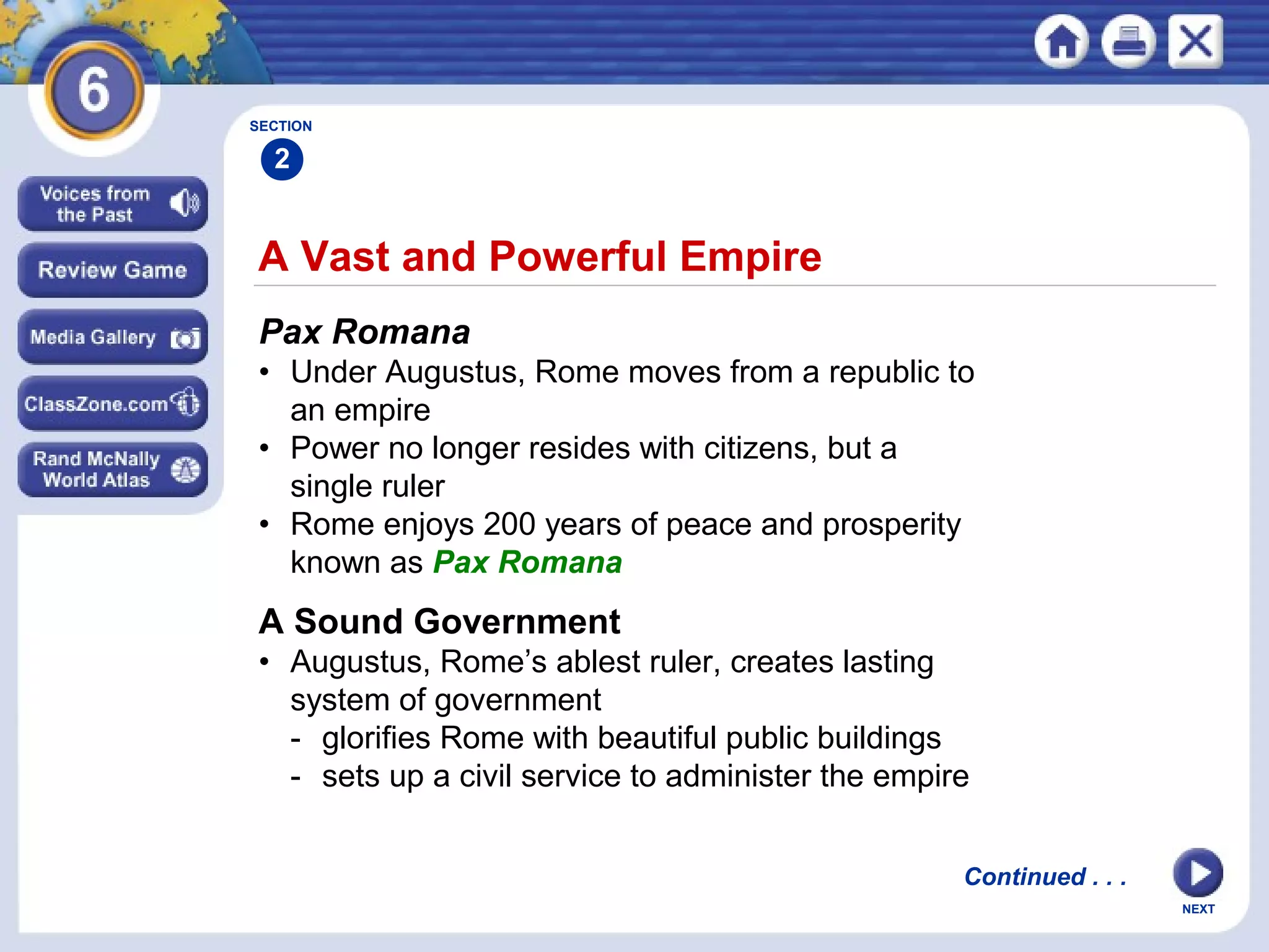 SECTION

2

A Vast and Powerful Empire
Pax Romana
• Under Augustus, Rome moves from a republic to
an empire
• Power no longer resides with citizens, but a
single ruler
• Rome enjoys 200 years of peace and prosperity
known as Pax Romana

A Sound Government
• Augustus, Rome’s ablest ruler, creates lasting
system of government
- glorifies Rome with beautiful public buildings
- sets up a civil service to administer the empire
Continued . . .
NEXT

 