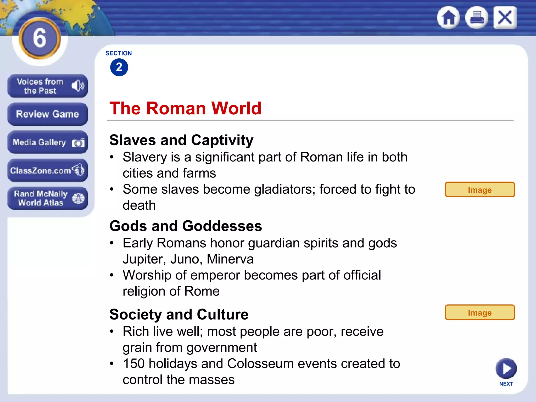 SECTION

2

The Roman World
Slaves and Captivity
• Slavery is a significant part of Roman life in both
cities and farms
• Some slaves become gladiators; forced to fight to
death

Image

Gods and Goddesses
• Early Romans honor guardian spirits and gods
Jupiter, Juno, Minerva
• Worship of emperor becomes part of official
religion of Rome

Society and Culture
• Rich live well; most people are poor, receive
grain from government
• 150 holidays and Colosseum events created to
control the masses

Image

NEXT

 