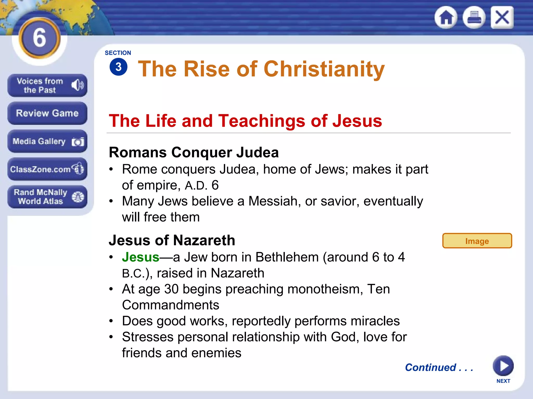SECTION

3

The Rise of Christianity

The Life and Teachings of Jesus
Romans Conquer Judea
• Rome conquers Judea, home of Jews; makes it part
of empire, A.D. 6
• Many Jews believe a Messiah, or savior, eventually
will free them

Jesus of Nazareth

Image

• Jesus—a Jew born in Bethlehem (around 6 to 4
B.C.), raised in Nazareth
• At age 30 begins preaching monotheism, Ten
Commandments
• Does good works, reportedly performs miracles
• Stresses personal relationship with God, love for
friends and enemies
Continued . . .
NEXT

 