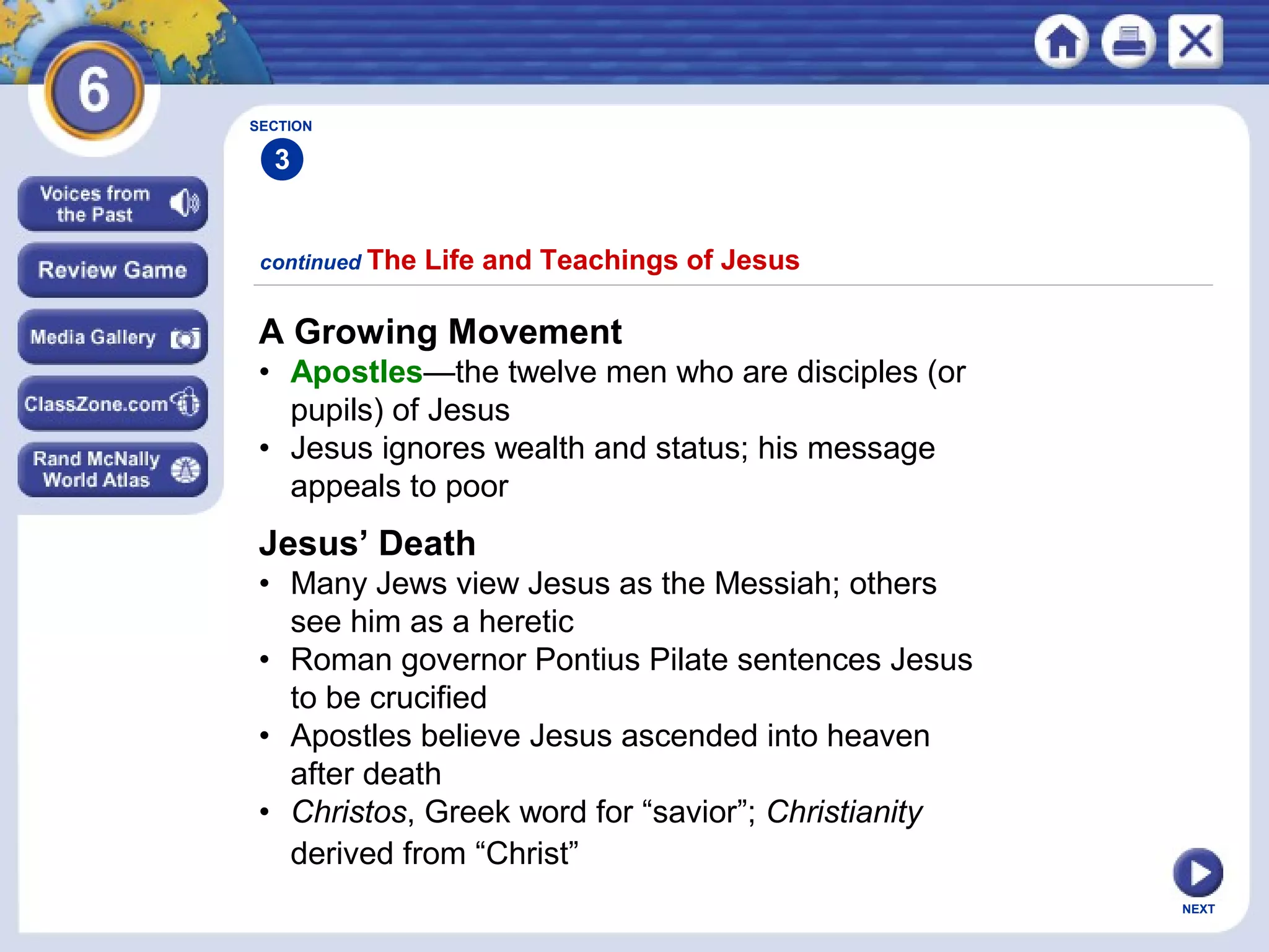 SECTION

3
continued The

Life and Teachings of Jesus

A Growing Movement
• Apostles—the twelve men who are disciples (or
pupils) of Jesus
• Jesus ignores wealth and status; his message
appeals to poor

Jesus’ Death
• Many Jews view Jesus as the Messiah; others
see him as a heretic
• Roman governor Pontius Pilate sentences Jesus
to be crucified
• Apostles believe Jesus ascended into heaven
after death
• Christos, Greek word for “savior”; Christianity
derived from “Christ”
NEXT

 
