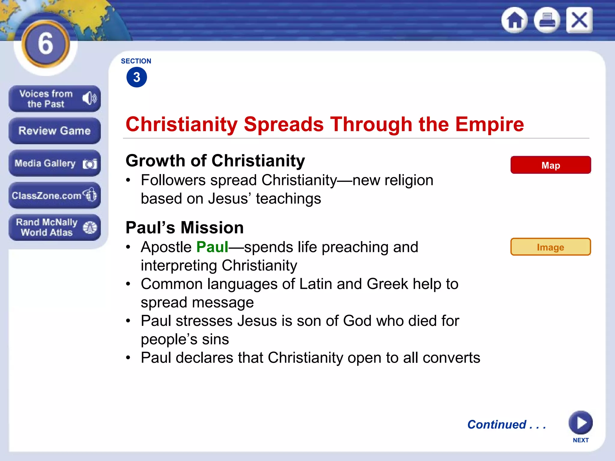 SECTION

3

Christianity Spreads Through the Empire
Growth of Christianity

Map

• Followers spread Christianity—new religion
based on Jesus’ teachings

Paul’s Mission
• Apostle Paul—spends life preaching and
interpreting Christianity
• Common languages of Latin and Greek help to
spread message
• Paul stresses Jesus is son of God who died for
people’s sins
• Paul declares that Christianity open to all converts

Image

Continued . . .
NEXT

 