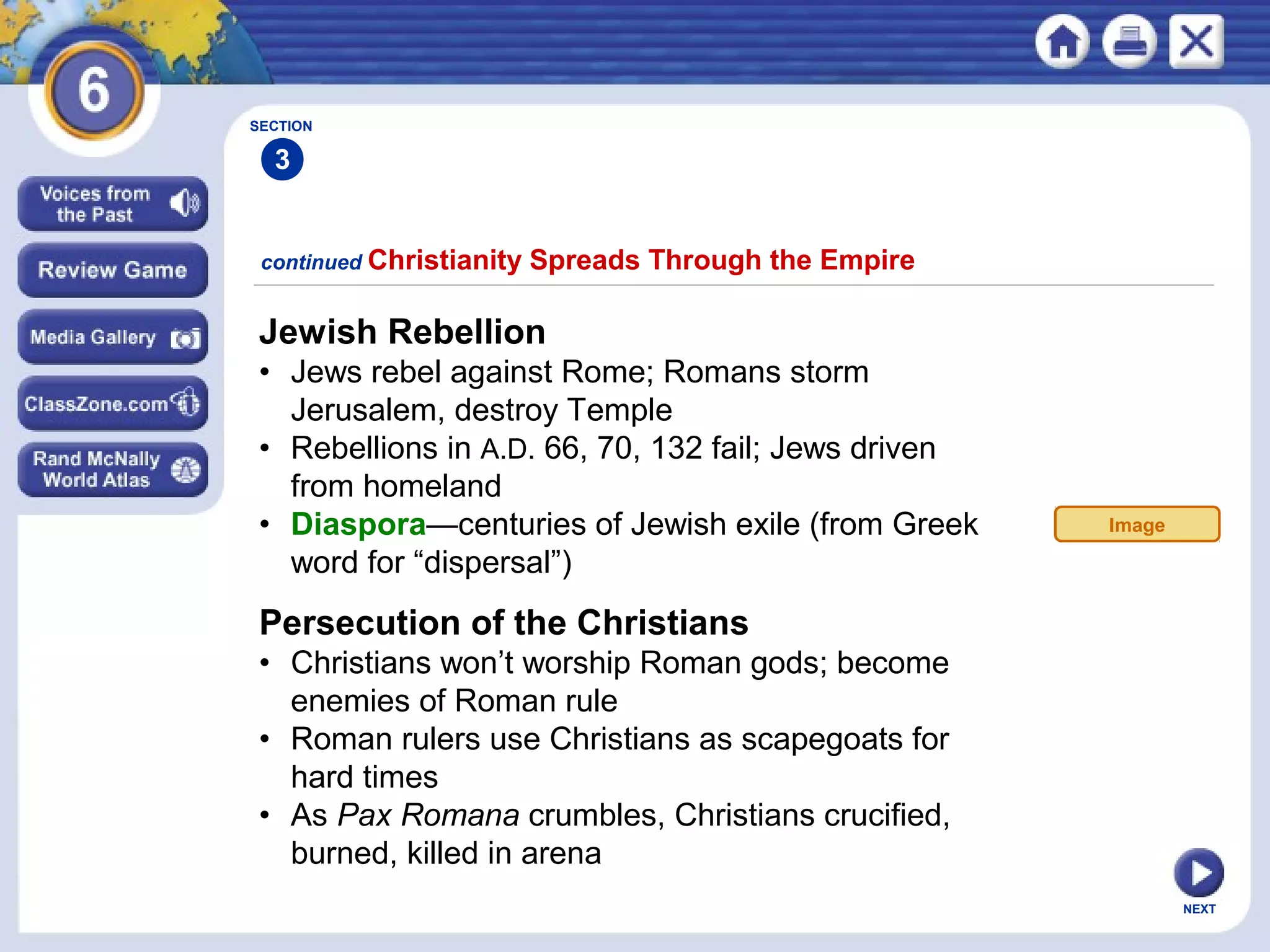SECTION

3
continued Christianity

Spreads Through the Empire

Jewish Rebellion
• Jews rebel against Rome; Romans storm
Jerusalem, destroy Temple
• Rebellions in A.D. 66, 70, 132 fail; Jews driven
from homeland
• Diaspora—centuries of Jewish exile (from Greek
word for “dispersal”)

Image

Persecution of the Christians
• Christians won’t worship Roman gods; become
enemies of Roman rule
• Roman rulers use Christians as scapegoats for
hard times
• As Pax Romana crumbles, Christians crucified,
burned, killed in arena
NEXT

 
