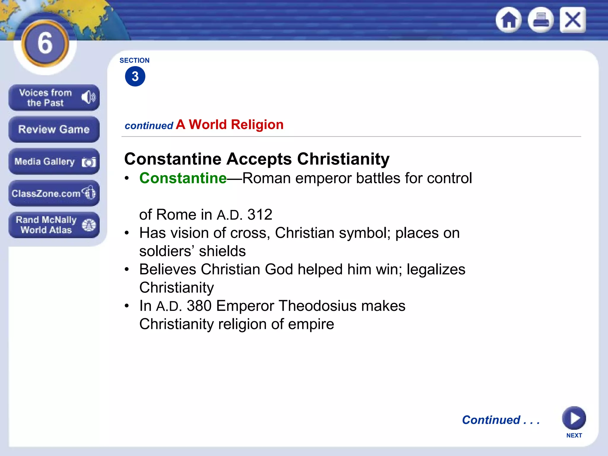 SECTION

3
continued A

World Religion

Constantine Accepts Christianity
• Constantine—Roman emperor battles for control
of Rome in A.D. 312
• Has vision of cross, Christian symbol; places on
soldiers’ shields
• Believes Christian God helped him win; legalizes
Christianity
• In A.D. 380 Emperor Theodosius makes
Christianity religion of empire

Continued . . .
NEXT

 