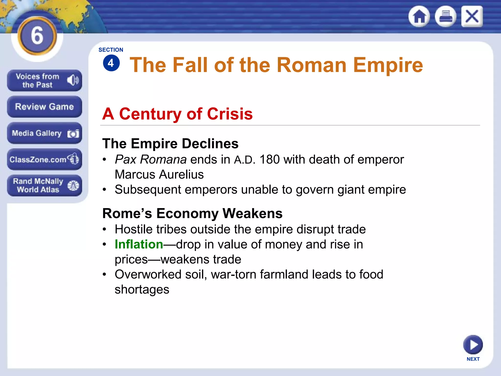 SECTION

4

The Fall of the Roman Empire

A Century of Crisis
The Empire Declines
• Pax Romana ends in A.D. 180 with death of emperor
Marcus Aurelius
• Subsequent emperors unable to govern giant empire

Rome’s Economy Weakens
• Hostile tribes outside the empire disrupt trade
• Inflation—drop in value of money and rise in
prices—weakens trade
• Overworked soil, war-torn farmland leads to food
shortages

NEXT

 