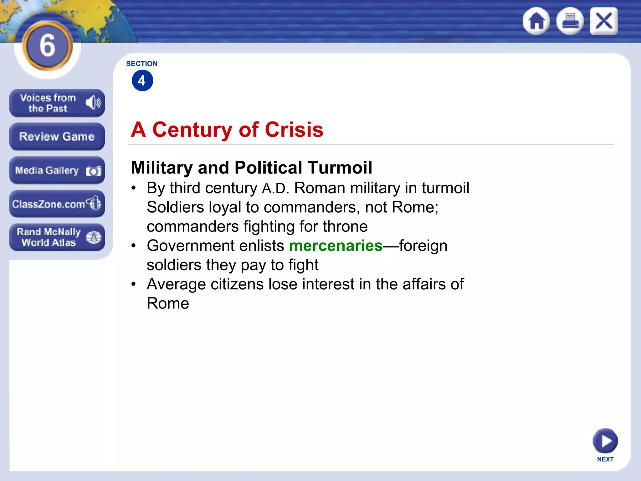 SECTION

4

A Century of Crisis
Military and Political Turmoil
• By third century A.D. Roman military in turmoil
Soldiers loyal to commanders, not Rome;
commanders fighting for throne
• Government enlists mercenaries—foreign
soldiers they pay to fight
• Average citizens lose interest in the affairs of
Rome

NEXT

 