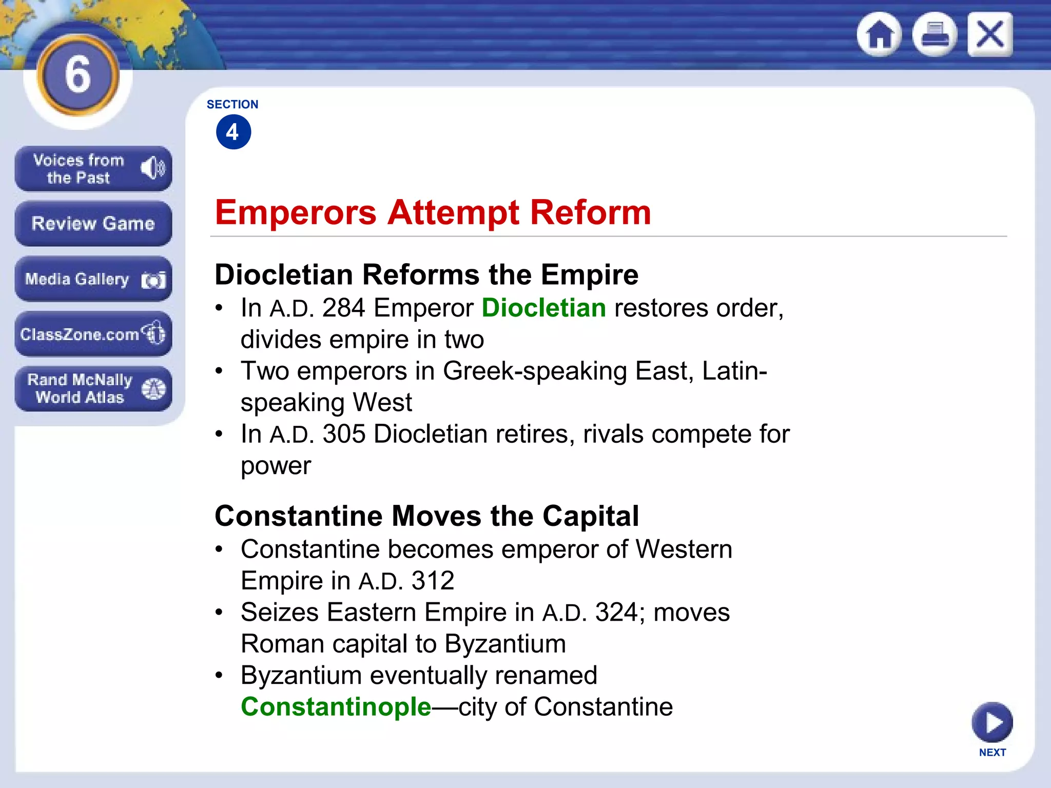 SECTION

4

Emperors Attempt Reform
Diocletian Reforms the Empire
• In A.D. 284 Emperor Diocletian restores order,
divides empire in two
• Two emperors in Greek-speaking East, Latinspeaking West
• In A.D. 305 Diocletian retires, rivals compete for
power

Constantine Moves the Capital
• Constantine becomes emperor of Western
Empire in A.D. 312
• Seizes Eastern Empire in A.D. 324; moves
Roman capital to Byzantium
• Byzantium eventually renamed
Constantinople—city of Constantine
NEXT

 
