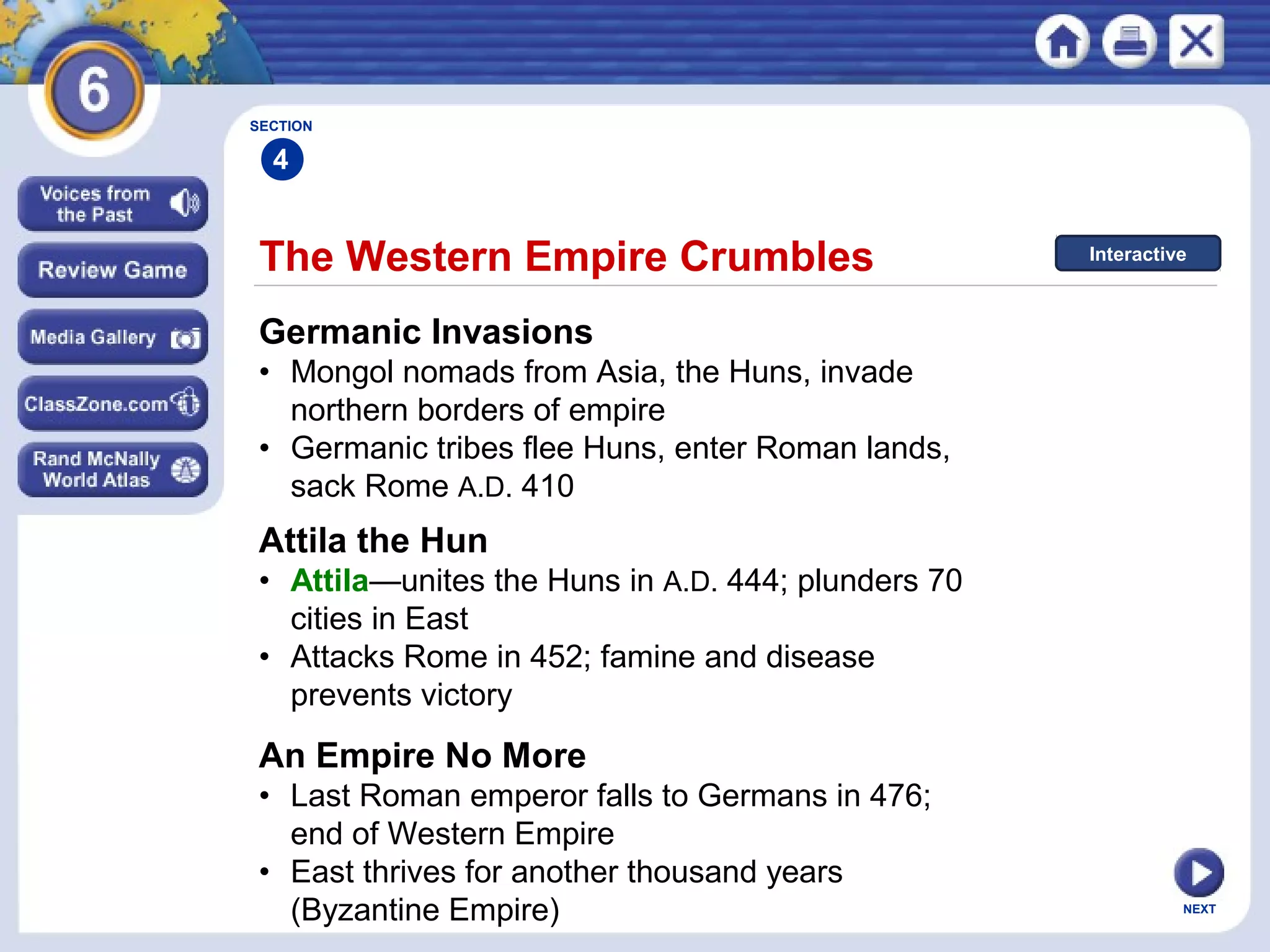 SECTION

4

The Western Empire Crumbles

Interactive

Germanic Invasions
• Mongol nomads from Asia, the Huns, invade
northern borders of empire
• Germanic tribes flee Huns, enter Roman lands,
sack Rome A.D. 410

Attila the Hun
• Attila—unites the Huns in A.D. 444; plunders 70
cities in East
• Attacks Rome in 452; famine and disease
prevents victory

An Empire No More
• Last Roman emperor falls to Germans in 476;
end of Western Empire
• East thrives for another thousand years
(Byzantine Empire)

NEXT

 