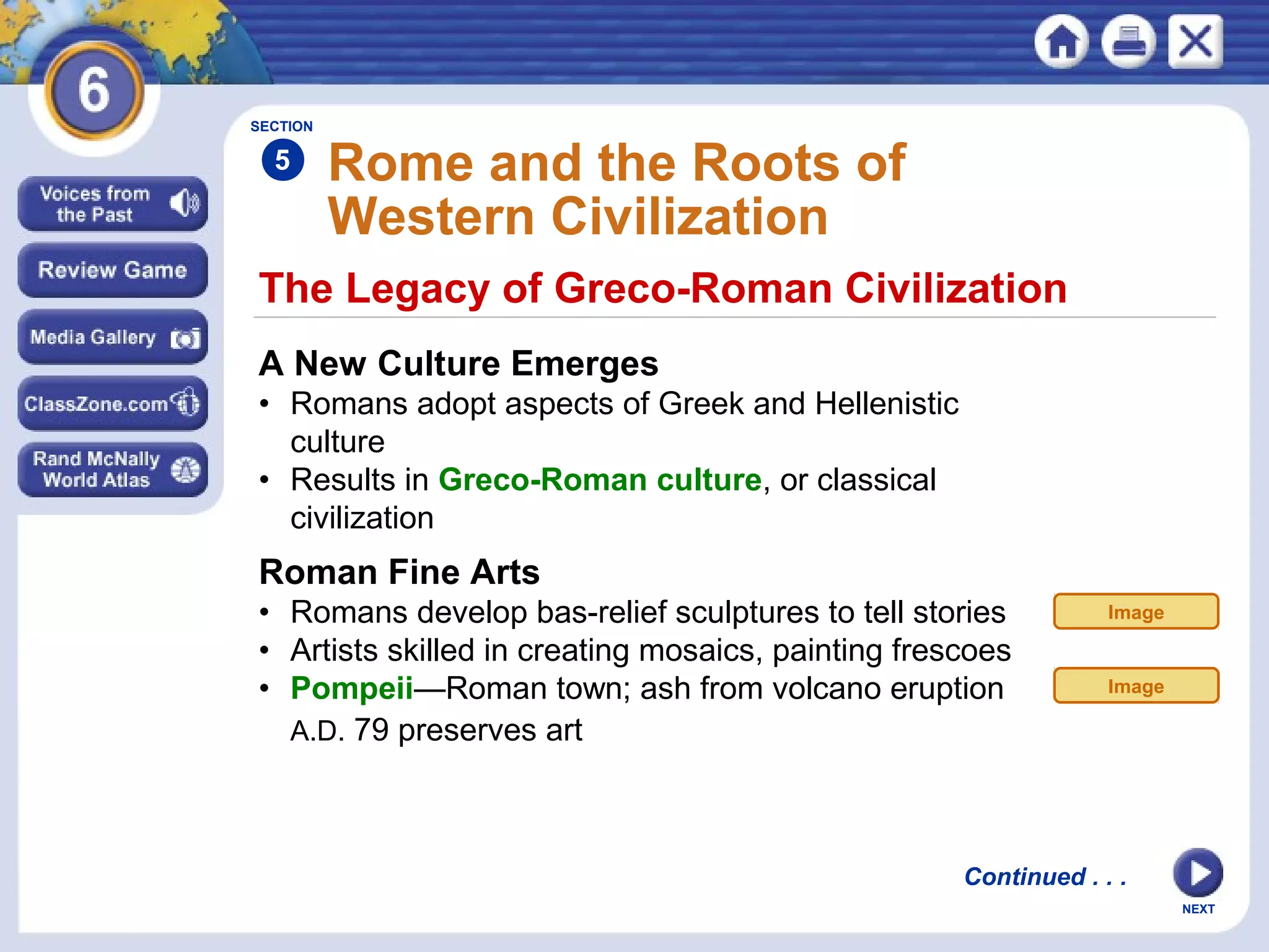 SECTION

5

Rome and the Roots of
Western Civilization

The Legacy of Greco-Roman Civilization
A New Culture Emerges
• Romans adopt aspects of Greek and Hellenistic
culture
• Results in Greco-Roman culture, or classical
civilization

Roman Fine Arts
• Romans develop bas-relief sculptures to tell stories
• Artists skilled in creating mosaics, painting frescoes
• Pompeii—Roman town; ash from volcano eruption
A.D. 79 preserves art

Image

Image

Continued . . .
NEXT

 