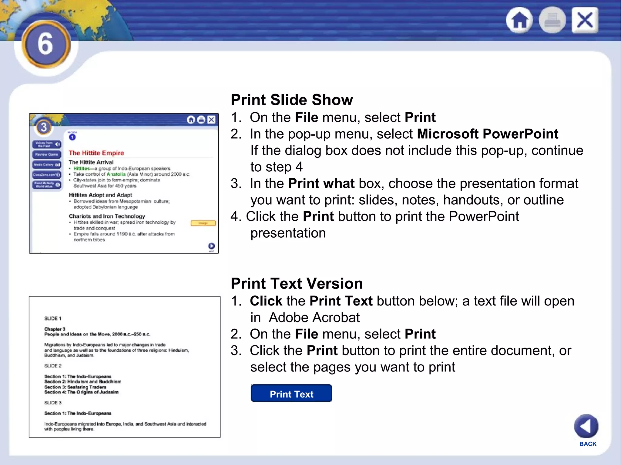 Print Slide Show
1. On the File menu, select Print
2. In the pop-up menu, select Microsoft PowerPoint
If the dialog box does not include this pop-up, continue
to step 4
3. In the Print what box, choose the presentation format
you want to print: slides, notes, handouts, or outline
4. Click the Print button to print the PowerPoint
presentation

Print Text Version
1. Click the Print Text button below; a text file will open
in Adobe Acrobat
2. On the File menu, select Print
3. Click the Print button to print the entire document, or
select the pages you want to print
Print Text

BACK

 