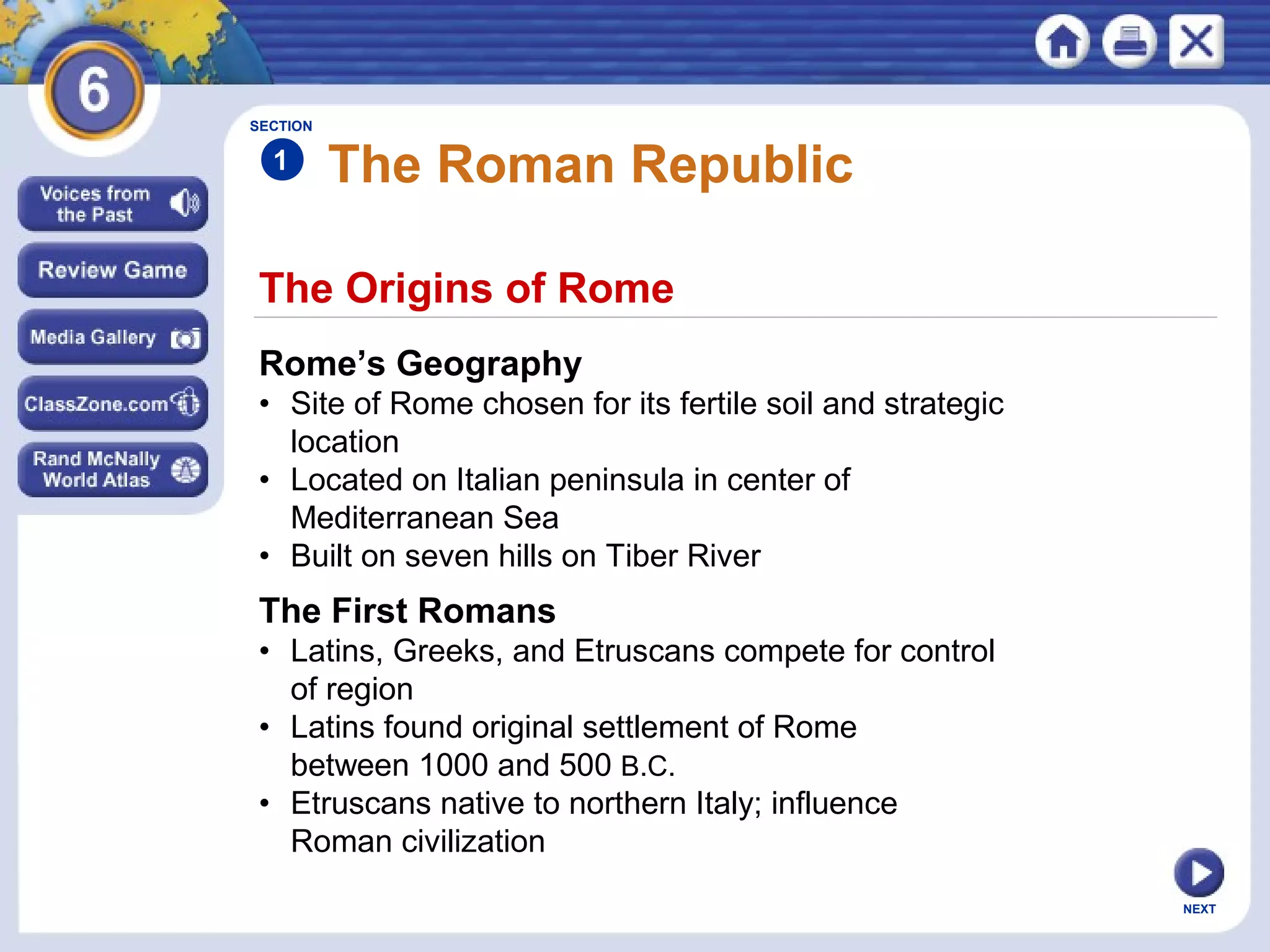 SECTION

1

The Roman Republic

The Origins of Rome
Rome’s Geography
• Site of Rome chosen for its fertile soil and strategic
location
• Located on Italian peninsula in center of
Mediterranean Sea
• Built on seven hills on Tiber River

The First Romans
• Latins, Greeks, and Etruscans compete for control
of region
• Latins found original settlement of Rome
between 1000 and 500 B.C.
• Etruscans native to northern Italy; influence
Roman civilization
NEXT

 