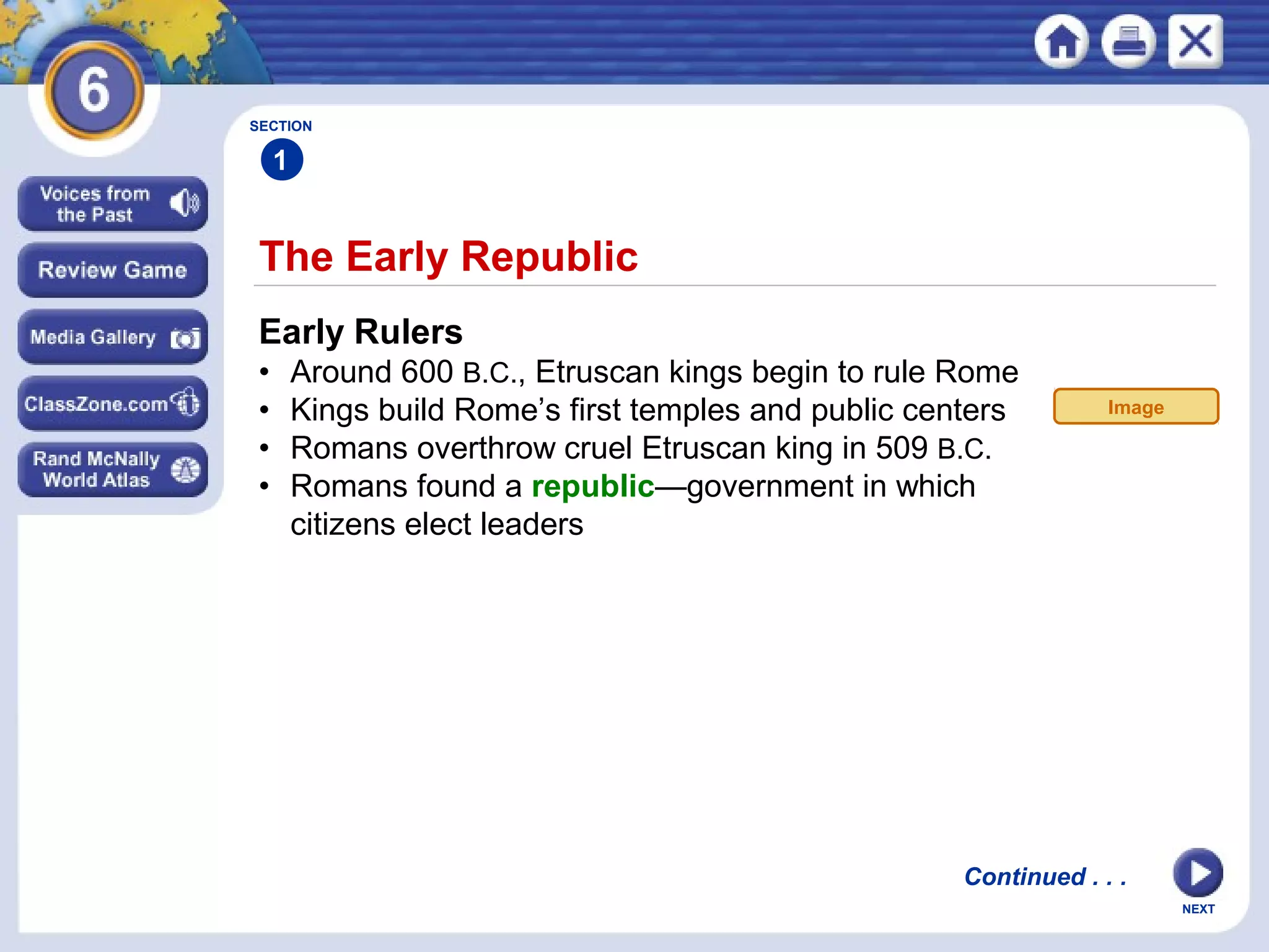SECTION

1

The Early Republic
Early Rulers
•
•
•
•

Around 600 B.C., Etruscan kings begin to rule Rome
Kings build Rome’s first temples and public centers
Romans overthrow cruel Etruscan king in 509 B.C.
Romans found a republic—government in which
citizens elect leaders

Image

Continued . . .
NEXT

 