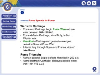 SECTION

1
continued Rome

Spreads Its Power

War with Carthage
• Rome and Carthage begin Punic Wars—three
wars between 264–146 B.C.
• Rome defeats Carthage, wins Sicily, in first
23-year war
• Hannibal—Carthaginian general—avenges
defeat in Second Punic War
• Attacks Italy through Spain and France, doesn’t
take Rome

Rome Triumphs
• Roman general Scipio defeats Hannibal in 202 B.C.
• Rome destroys Carthage, enslaves people in last
war (149–146 B.C.)
NEXT

 