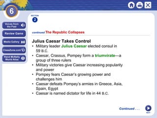 SECTION

2
continued The

Republic Collapses

Julius Caesar Takes Control
• Military leader Julius Caesar elected consul in
59 B.C.
• Caesar, Crassus, Pompey form a triumvirate—a
group of three rulers
• Military victories give Caesar increasing popularity
and power
• Pompey fears Caesar’s growing power and
challenges him
• Caesar defeats Pompey’s armies in Greece, Asia,
Spain, Egypt
• Caesar is named dictator for life in 44 B.C.

Continued . . .
NEXT

 