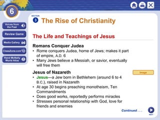 SECTION

3

The Rise of Christianity

The Life and Teachings of Jesus
Romans Conquer Judea
• Rome conquers Judea, home of Jews; makes it part
of empire, A.D. 6
• Many Jews believe a Messiah, or savior, eventually
will free them

Jesus of Nazareth

Image

• Jesus—a Jew born in Bethlehem (around 6 to 4
B.C.), raised in Nazareth
• At age 30 begins preaching monotheism, Ten
Commandments
• Does good works, reportedly performs miracles
• Stresses personal relationship with God, love for
friends and enemies
Continued . . .
NEXT

 